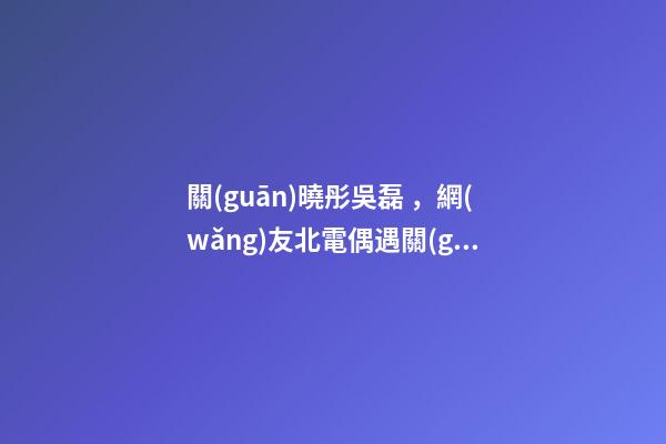 關(guān)曉彤吳磊，網(wǎng)友北電偶遇關(guān)曉彤吳磊